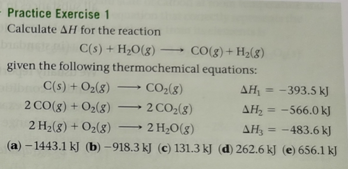 - Practice Exercise 1
Calculate AH for the reaction
C(s) + H2O(g) -
→ CO(g)+H2(g)
given the following thermochemical equations:
C(s) + O2(g)
CO2(8)
AH = -393.5 kJ
%3D
2 CO(g) + O2(8)
2 CO2(8)
AH, = -566.0 kJ
|
%3D
2 H2(8) + O2(8)
2 H20(g)
AH3 = -483.6 kJ
%3D
(a) – 1443.1 kJ (b) –918.3 kJ (c) 131.3 kJ (d) 262.6 kJ (e) 656.1 kJ
