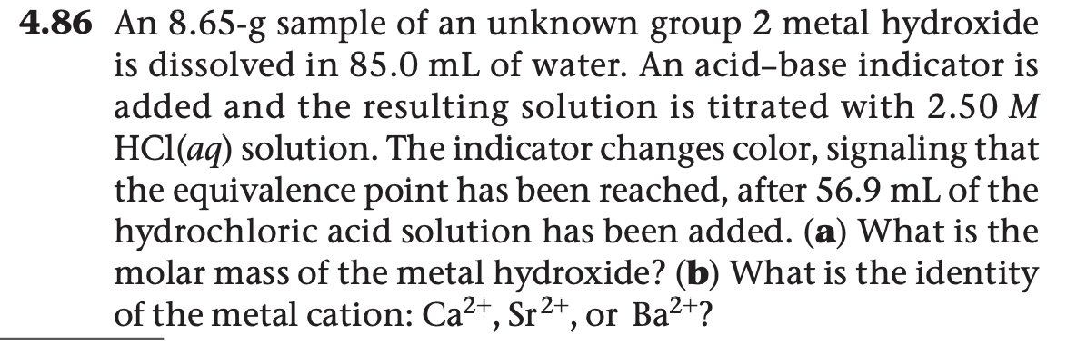 4.86 An 8.65-g sample of an unknown group 2 metal hydroxide
is dissolved in 85.0 mL of water. An acid-base indicator is
added and the resulting solution is titrated with 2.50 M
HCl(aq) solution. The indicator changes color, signaling that
the equivalence point has been reached, after 56.9 mL of the
hydrochloric acid solution has been added. (a) What is the
molar mass of the metal hydroxide? (b) What is the identity
of the metal cation: Ca2+, Sr2+, or Ba²+?
