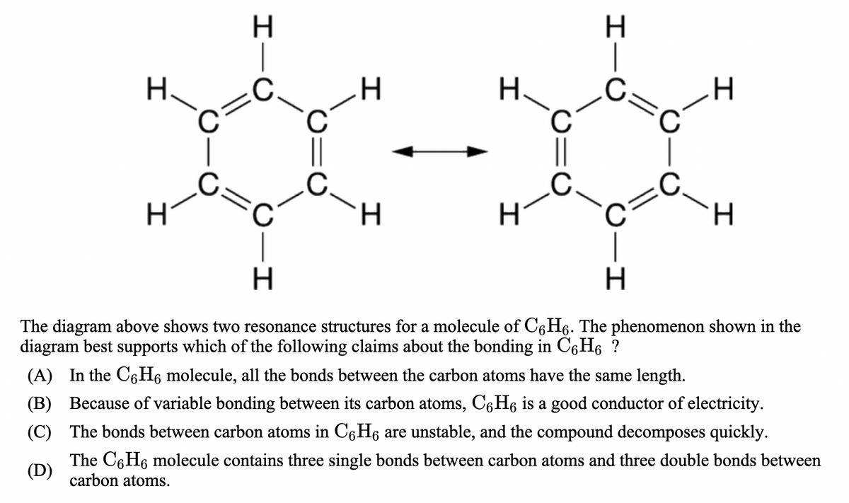 H.
H.
H.
H.
H.
The diagram above shows two resonance structures for a molecule of C6H6. The phenomenon shown in the
diagram best supports which of the following claims about the bonding in C6H6 ?
(A) In the C6H6 molecule, all the bonds between the carbon atoms have the same length.
(B) Because of variable bonding between its carbon atoms, C6H6 is a good conductor of electricity.
(C) The bonds between carbon atoms in C6H6 are unstable, and the compound decomposes quickly.
The C6H6 molecule contains three single bonds between carbon atoms and three double bonds between
(D)
carbon atoms.
IIU
