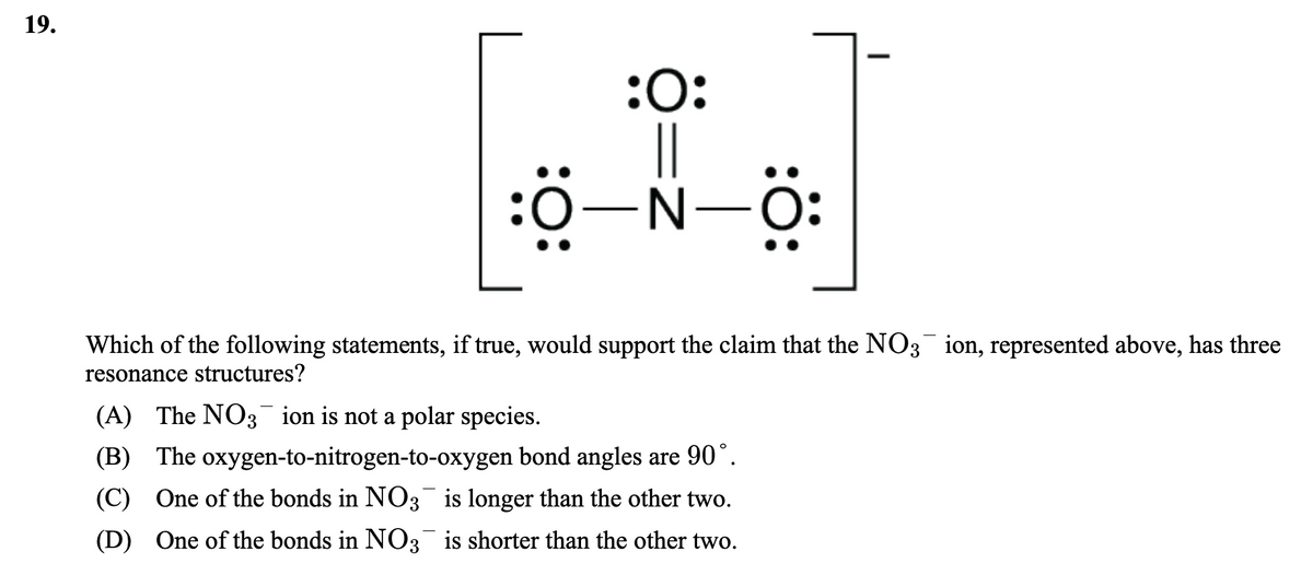 19.
:O:
||
:0-N-
O:
Which of the following statements, if true, would support the claim that the NO3 ion, represented above, has three
resonance structures?
(A) The NO3 ion is not a polar species.
(B) The oxygen-to-nitrogen-to-oxygen bond angles are 90°.
(C) One of the bonds in NO3 is longer than the other two.
(D) One of the bonds in NO3¯ is shorter than the other two.
