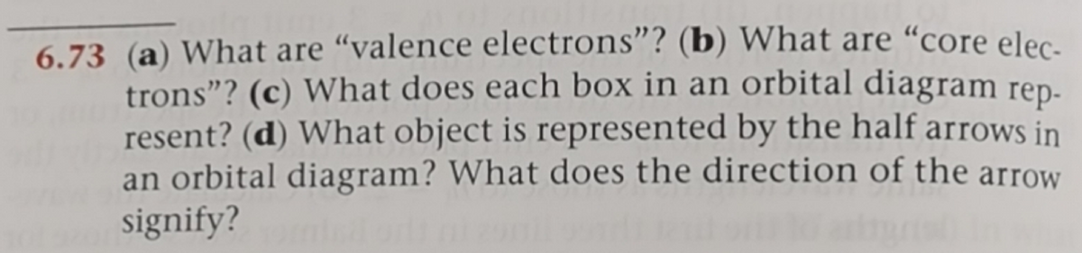 6.73 (a) What are "valence electrons"? (b) What are “core elec-
trons"? (c) What does each box in an orbital diagram rep-
resent? (d) What object is represented by the half arrows in
an orbital diagram? What does the direction of the arrow
signify?
