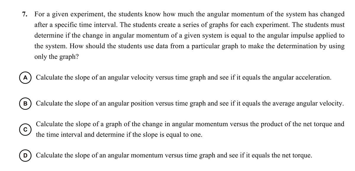 7. For a given experiment, the students know how much the angular momentum of the system has changed
after a specific time interval. The students create a series of graphs for each experiment. The students must
determine if the change in angular momentum of a given system is equal to the angular impulse applied to
the system. How should the students use data from a particular graph to make the determination by using
only the graph?
A
Calculate the slope of an angular velocity versus time graph and see if it equals the angular acceleration.
Calculate the slope of an angular position versus time graph and see if it equals the average angular velocity.
Calculate the slope of a graph of the change in angular momentum versus the product of the net torque and
C
the time interval and determine if the slope is equal to one.
Calculate the slope of an angular momentum versus time graph and see if it equals the net torque.
