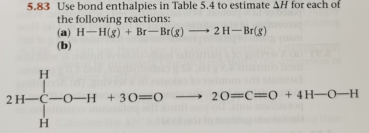 5.83 Use bond enthalpies in Table 5.4 to estimate AH for each of
the following reactions:
(a) H–H(g) + Br–Br(g)
(b)
2 H– Br(g)
H.
2 H-C-O–H +30=0
→ 20=C= 0 +4H-0-H
enol mui
H.
