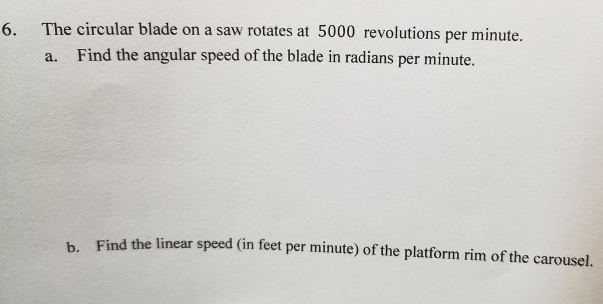 6.
The circular blade on a saw rotates at 5000 revolutions per minute.
а.
Find the angular speed of the blade in radians minute.
per
Find the linear speed (in feet per minute) of the platform rim of the carousel.
b.
