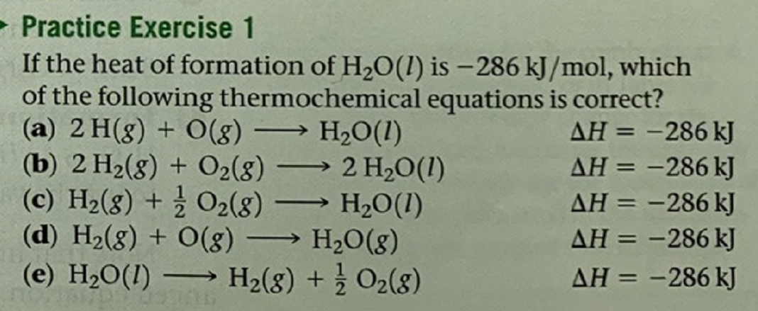 - Practice Exercise 1
If the heat of formation of H,O(1) is –286 kJ/mol, which
of the following thermochemical equations is correct?
(a) 2 H(g) + O(g) → H2O(1)
(b) 2 H2(8) + O2(8)
(c) H2(8) + O2(8)
(d) H2(g) + O(g) → H2O(g)
(e) H2O(1)
AH = -286 kJ
AH = -286 kJ
→ 2 H,O(1)
H20(1)
%3D
AH = -286 kJ
AH = -286 kJ
-
%3D
H2(8) + O2(8)
AH = -286 kJ
-
%3D
