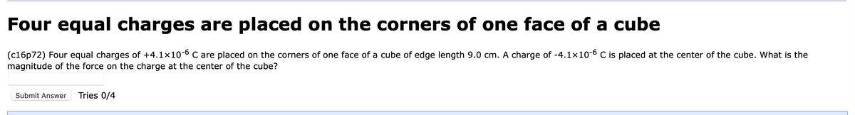 Four equal charges are placed on the corners of one face of a cube
(c16p72) Four equal charges of +4.1×10-6 C are placed on the corners of one face of a cube of edge length 9.0 cm. A charge of -4.1×10-6 C is placed at the center of the cube. What is the
magnitude of the force on the charge at the center of the cube?
Submit Answer Tries 0/4
