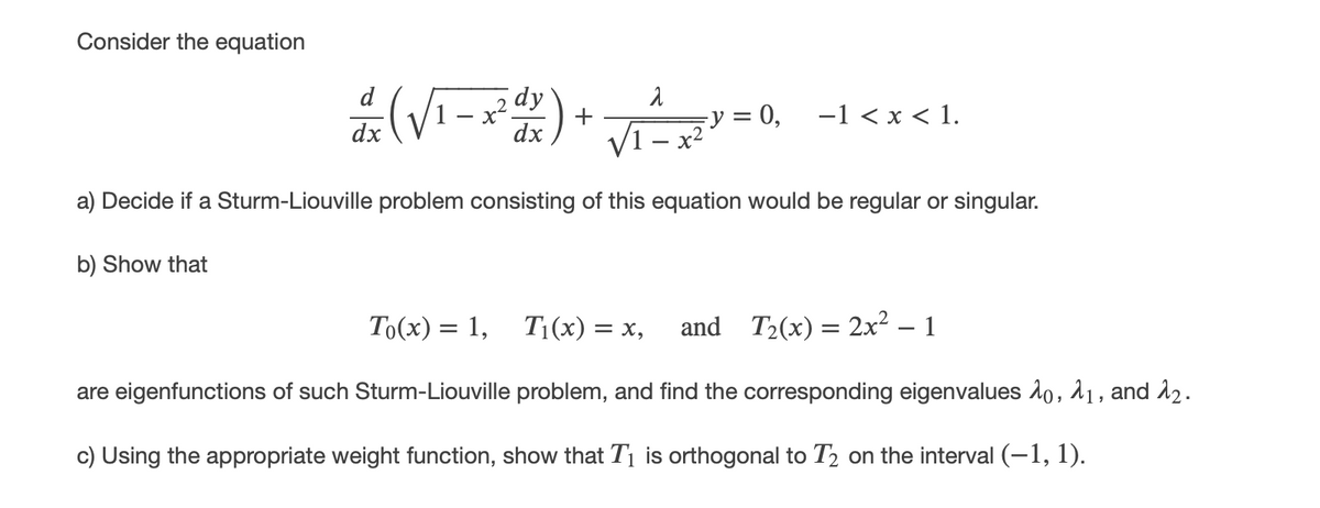 Consider the equation
(Vi-2)+ =0, -1 <*<1.
d
-1 < x < 1.
dx
dx
V1 – x2
a) Decide if a Sturm-Liouville problem consisting of this equation would be regular or singular.
b) Show that
To(x) = 1, T1(x) = x,
and T2(x) = 2x2 – 1
are eigenfunctions of such Sturm-Liouville problem, and find the corresponding eigenvalues 1o, 11, and å2.
c) Using the appropriate weight function, show that T1 is orthogonal to T2 on the interval (-1, 1).
