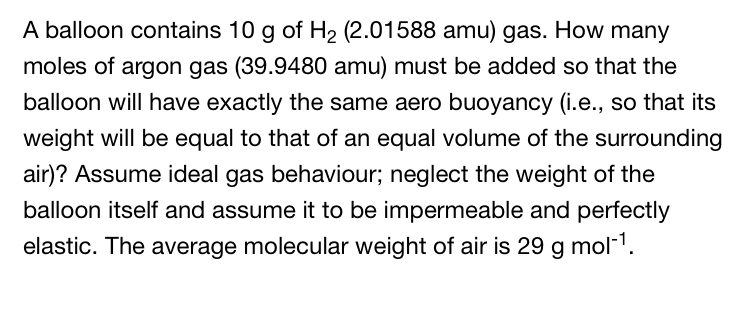 A balloon contains 10 g of H₂ (2.01588 amu) gas. How many
moles of argon gas (39.9480 amu) must be added so that the
balloon will have exactly the same aero buoyancy (i.e., so that its
weight will be equal to that of an equal volume of the surrounding
air)? Assume ideal gas behaviour; neglect the weight of the
balloon itself and assume it to be impermeable and perfectly
elastic. The average molecular weight of air is 29 g mol-¹.