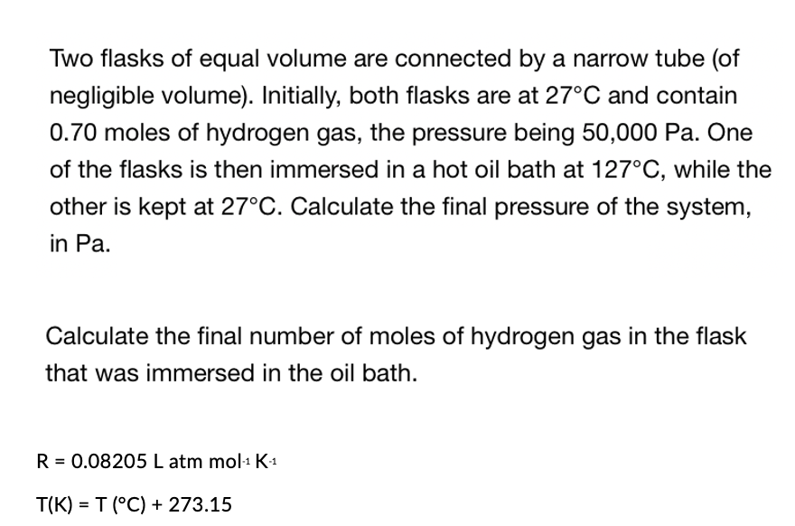 Two flasks of equal volume are connected by a narrow tube (of
negligible volume). Initially, both flasks are at 27°C and contain
0.70 moles of hydrogen gas, the pressure being 50,000 Pa. One
of the flasks is then immersed in a hot oil bath at 127°C, while the
other is kept at 27°C. Calculate the final pressure of the system,
in Pa.
Calculate the final number of moles of hydrogen gas in the flask
that was immersed in the oil bath.
R = 0.08205 L atm mol-¹ K-₁
T(K) = T (°C) + 273.15