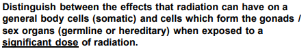 Distinguish between the effects that radiation can have on a
general body cells (somatic) and cells which form the gonads/
sex organs (germline or hereditary) when exposed to a
significant dose of radiation.