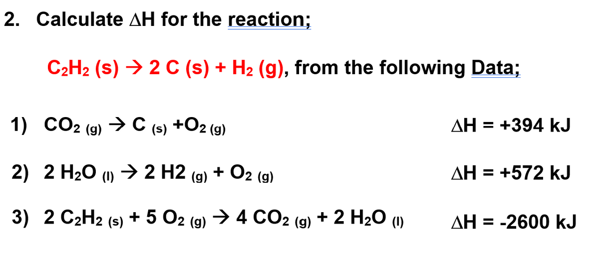 2. Calculate AH for the reaction;
C₂H₂ (s) → 2 C (s) + H₂ (g), from the following Data;
1) CO2 (g) → C (s) +O2 (g)
2) 2 H₂O (1)→
→ 2
2 H2
H2 (g) + O2 (g)
3) 2 C2H2 (s) + 5 O2 (g) → 4 CO2 (g) + 2 H₂O (1)
ΔΗ = +394 kJ
ΔΗ = +572 kJ
AH = -2600 kJ