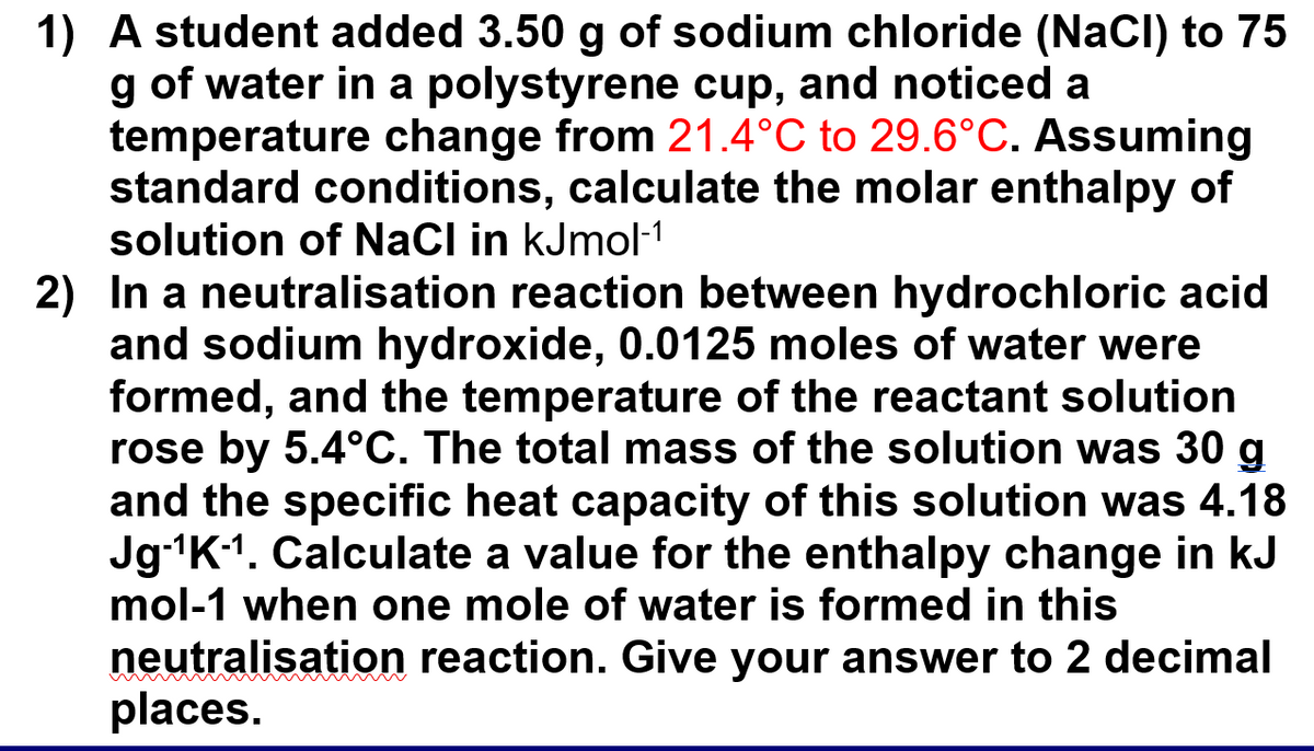 1) A student added 3.50 g of sodium chloride (NaCl) to 75
g of water in a polystyrene cup, and noticed a
temperature change from 21.4°C to 29.6°C. Assuming
standard conditions, calculate the molar enthalpy of
solution of NaCl in kJmol-¹1
2) In a neutralisation reaction between hydrochloric acid
and sodium hydroxide, 0.0125 moles of water were
formed, and the temperature of the reactant solution
rose by 5.4°C. The total mass of the solution was 30 g
and the specific heat capacity of this solution was 4.18
Jg-¹K-¹. Calculate a value for the enthalpy change in kJ
mol-1 when one mole of water is formed in this
neutralisation reaction. Give your answer to 2 decimal
places.