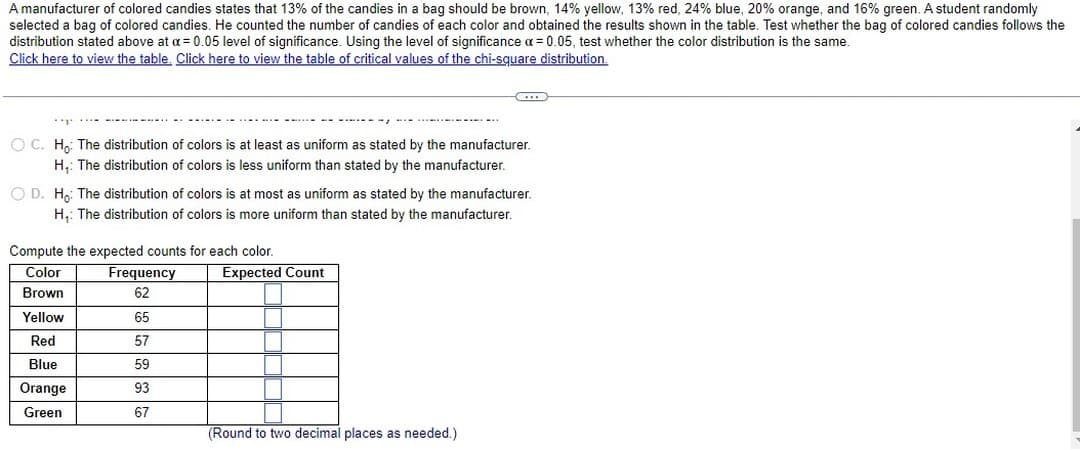 A manufacturer of colored candies states that 13% of the candies in a bag should be brown, 14% yellow, 13% red, 24% blue, 20% orange, and 16% green. A student randomly
selected a bag of colored candies. He counted the number of candies of each color and obtained the results shown in the table. Test whether the bag of colored candies follows the
distribution stated above at a = 0.05 level of significance. Using the level of significance x = 0.05, test whether the color distribution is the same.
Click here to view the table. Click here to view the table of critical values of the chi-square distribution.
''T'
O C. Ho: The distribution of colors is at least as uniform as stated by the manufacturer.
H₁: The distribution of colors is less uniform than stated by the manufacturer.
O D. Ho: The distribution of colors is at most as uniform as stated by the manufacturer.
H₁: The distribution of colors is more uniform than stated by the manufacturer.
Compute the expected counts for each color.
Color
Brown
Yellow
Red
Blue
Orange
Green
Frequency
62
65
57
59
93
67
CO
Expected Count
(Round to two decimal places as needed.)