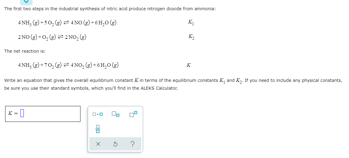 The first two steps in the industrial synthesis of nitric acid produce nitrogen dioxide from ammonia:
4 NH; (g) + 5 0, (g) = 4 NO (g) + 6 H,0 (g)
K1
2 NO (3) +0, (g) = 2NO, (g)
K2
The net reaction is:
4 NH; (g) + 70, (g) = 4 NO, (g) + 6 H,0 (g)
K
Write an equation that gives the overall equilibrium constant K in terms of the equilibrium constants K, and K,. If you need to include any physical constants,
be sure you use their standard symbols, which you'll find in the ALEKS Calculator.
K =
olo

