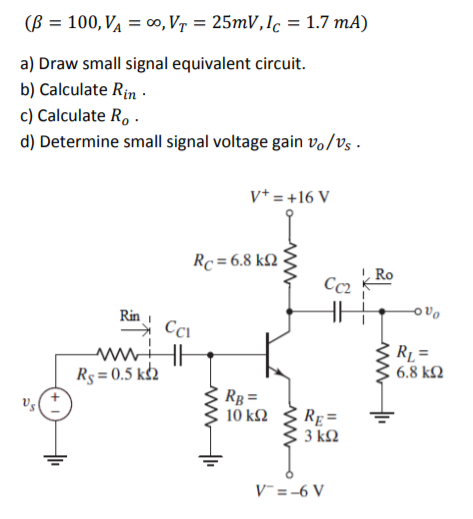 (B = 100, VA = o, Vr = 25mV,Ic = 1.7 mA)
a) Draw small signal equivalent circuit.
b) Calculate Rin ·
c) Calculate R, .
d) Determine small signal voltage gain və/vs .
v* = +16 V
Rc = 6.8 k2
Ro
Cc2
Rin
→ Cci
ww.
Rs = 0.5 k2
RL =
6.8 k2
Rg =
10 k2
RE=
3 k2
V =-6 V

