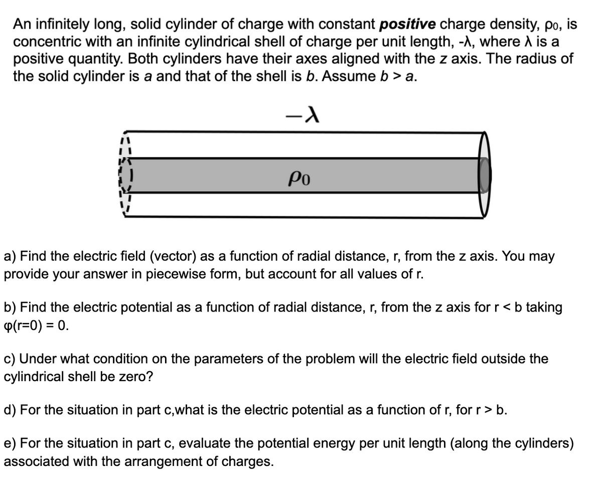 An infinitely long, solid cylinder of charge with constant positive charge density, po, is
concentric with an infinite cylindrical shell of charge per unit length, -A, where A is a
positive quantity. Both cylinders have their axes aligned with the z axis. The radius of
the solid cylinder is a and that of the shell is b. Assume b > a.
Po
a) Find the electric field (vector) as a function of radial distance, r, from the z axis. You may
provide your answer in piecewise form, but account for all values of r.
b) Find the electric potential as a function of radial distance, r, from the z axis for r < b taking
P(r=0) = 0.
c) Under what condition on the parameters of the problem will the electric field outside the
cylindrical shell be zero?
d) For the situation in part c,what is the electric potential as a function of r, for r> b.
e) For the situation in part c, evaluate the potential energy per unit length (along the cylinders)
associated with the arrangement of charges.
