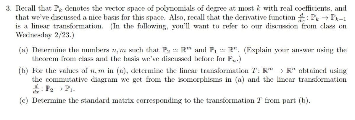 3. Recall that P denotes the vector space of polynomials of degree at most k with real coefficients, and
that we've discussed a nice basis for this space. Also, recall that the derivative function : Pk → Pk-1
is a linear transformation. (In the following, you'll want to refer to our discussion from class on
Wednesday 2/23.)
dr
(a) Determine the numbers n, m such that P2 - R" and P1
theorem from class and the basis we've discussed before for Pn.)
- R". (Explain your answer using the
(b) For the values of n, m in (a), determine the linear transformation T: Rm -→ R" obtained using
the commutative diagram we get from the isomorphisms in (a) and the linear transformation
: P2 → P1.
(c) Determine the standard matrix corresponding to the transformation T from part (b).
d
