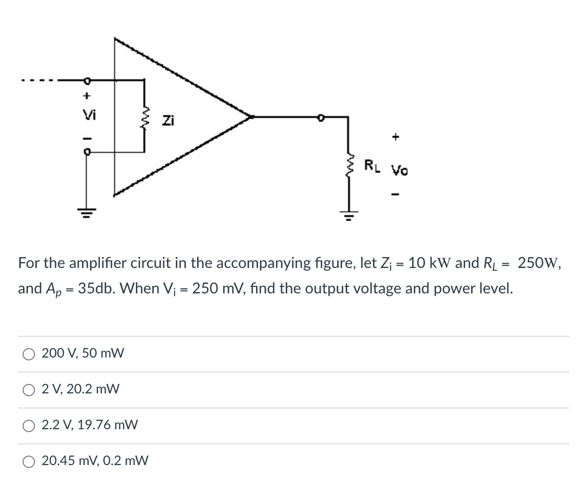 +
Vi
Zi
RL VO
For the amplifier circuit in the accompanying figure, let Z; = 10 kW and R = 250W,
and A, = 35db. When V; = 250 mV, find the output voltage and power level.
%3D
200 V, 50 mW
2 V, 20.2 mW
2.2 V, 19.76 mW
O 20.45 mV, O.2 mW
