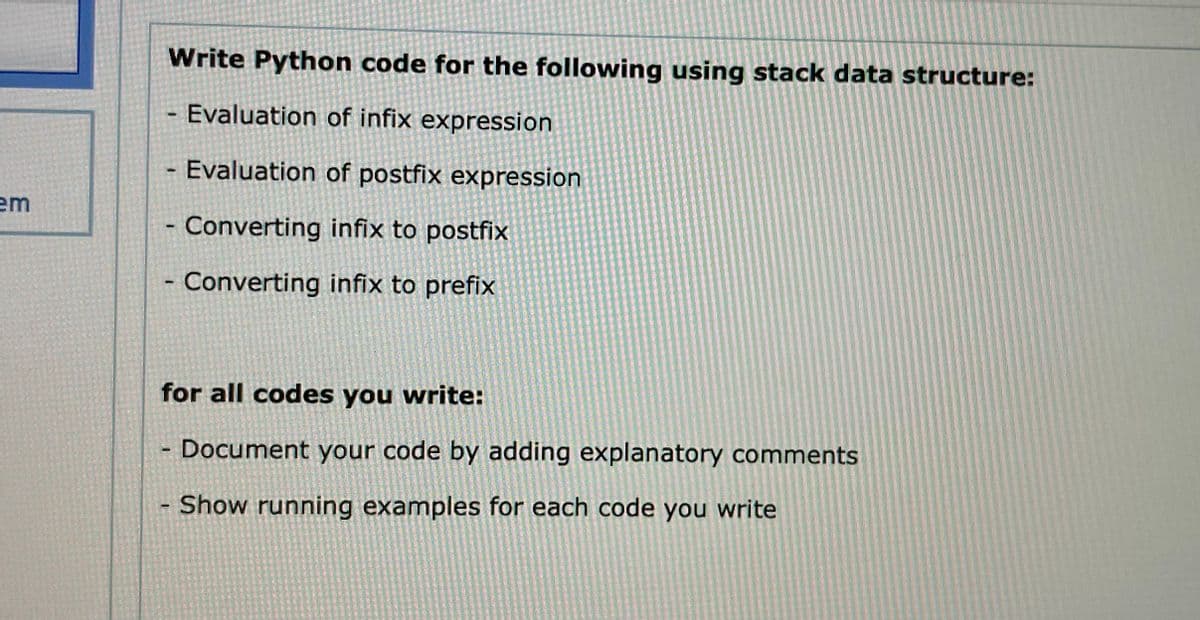 em
Write Python code for the following using stack data structure:
Evaluation of infix expression
Evaluation of postfix expression
Converting infix to postfix
- Converting infix to prefix
-
-
for all codes you write:
Document your code by adding explanatory comments
Show running examples for each code you write
-
-