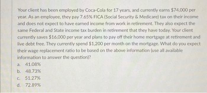 Your client has been employed by Coca-Cola for 17 years, and currently earns $74,000 per
year. As an employee, they pay 7.65% FICA (Social Security & Medicare) tax on their income
and does not expect to have earned income from work in retirement. They also expect the
same Federal and State income tax burden in retirement that they have today. Your client
currently saves $16,000 per year and plans to pay off their home mortgage at retirement and
live debt free. They currently spend $1,200 per month on the mortgage. What do you expect
their wage replacement ratio to be based on the above information (use all available
information to answer the question)?
a. 41.08%
b. 48.73%
C. 51.27%
d. 72.89%