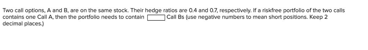 Two call options, A and B, are on the same stock. Their hedge ratios are 0.4 and 0.7, respectively. If a riskfree portfolio of the two calls
contains one Call A, then the portfolio needs to contain
Call Bs (use negative numbers to mean short positions. Keep 2
decimal places.)