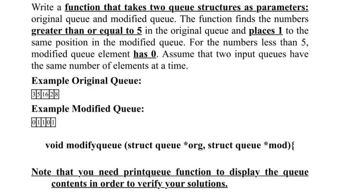 Write a function that takes two queue structures as parameters:
original queue and modified queue. The function finds the numbers
greater than or equal to 5 in the original queue and places 1 to the
same position in the modified queue. For the numbers less than 5,
modified queue element has 0. Assume that two input queues have
the same number of elements at a time.
Example Original Queue:
351628
Example Modified Queue:
01101
void modifyqueue (struct queue *org, struct queue *mod){
Note that you need printqueue function to display the queue
contents in order to verify your solutions.