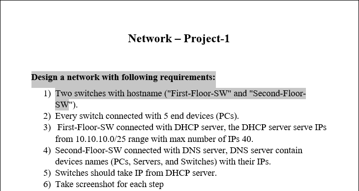 Network - Project-1
Design a network with following requirements:
1) Two switches with hostname ("First-Floor-SW" and "Second-Floor-
SW").
2) Every switch connected with 5 end devices (PCs).
3) First-Floor-SW connected with DHCP server, the DHCP server serve IPs
from 10.10.10.0/25 range with max number of IPs 40.
4) Second-Floor-SW connected with DNS server, DNS server contain
devices names (PCs, Servers, and Switches) with their IPs.
5) Switches should take IP from DHCP server.
6) Take screenshot for each step