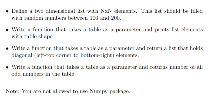 • Define a two dimensional list with NxN elements. This list should be filled
with random numbers between 100 and 200.
• Write a function that takes a table as a parameter and prints list elements
with table shape
• Write a function that takes a table as a parameter and return a list that holds
diagonal (left-top corner to bottom-right) elements.
• Write a function that takes a table as a parameter and returns number of all
odd numbers in the table
Note: You are not allowed to use Numpy package.