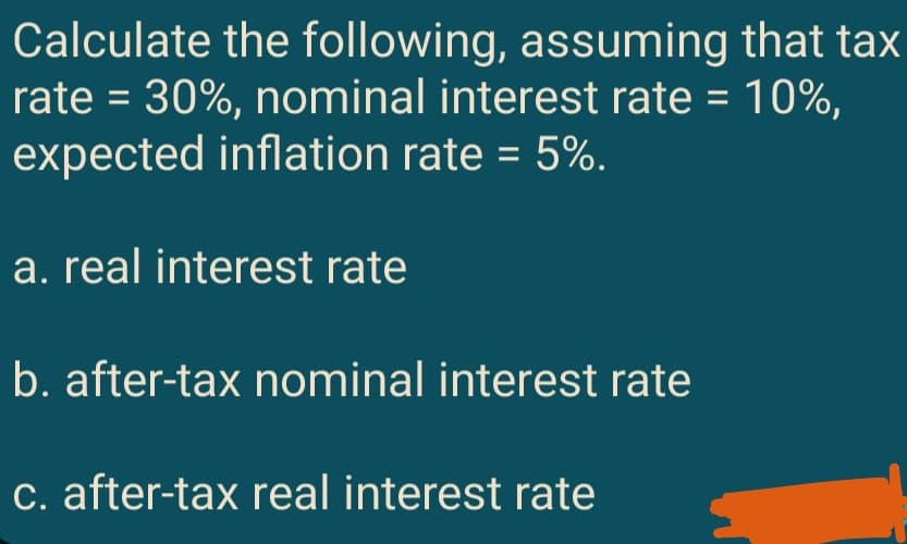 Calculate the following, assuming that tax
rate = 30%, nominal interest rate = 10%,
expected inflation rate = 5%.
a. real interest rate
b. after-tax nominal interest rate
c. after-tax real interest rate