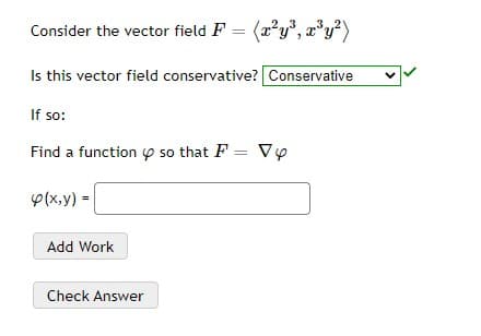Consider the vector field F = (2?y", x'y²)
Is this vector field conservative? Conservative
If so:
Find a function p so that F = Vy
p(x,y) =
Add Work
Check Answer

