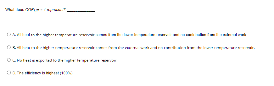 What does COPHP = 1 represent?
A. All heat to the higher temperature reservoir comes from the lower temperature reservoir and no contribution from the external work.
B. All heat to the higher temperature reservoir comes from the external work and no contribution from the lower temperature reservoir.
O C. No heat is exported to the higher temperature reservoir.
O D. The efficiency is highest (100%).