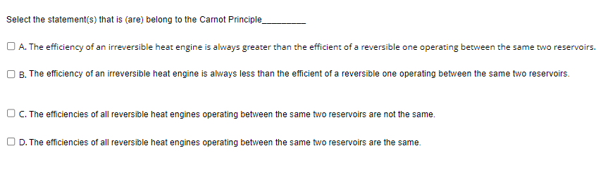 Select the statement(s) that is (are) belong to the Carnot Principle_
A. The efficiency of an irreversible heat engine is always greater than the efficient of a reversible one operating between the same two reservoirs.
OB. The efficiency of an irreversible heat engine is always less than the efficient of a reversible one operating between the same two reservoirs.
OC. The efficiencies of all reversible heat engines operating between the same two reservoirs are not the same.
D. The efficiencies of all reversible heat engines operating between the same two reservoirs are the same.