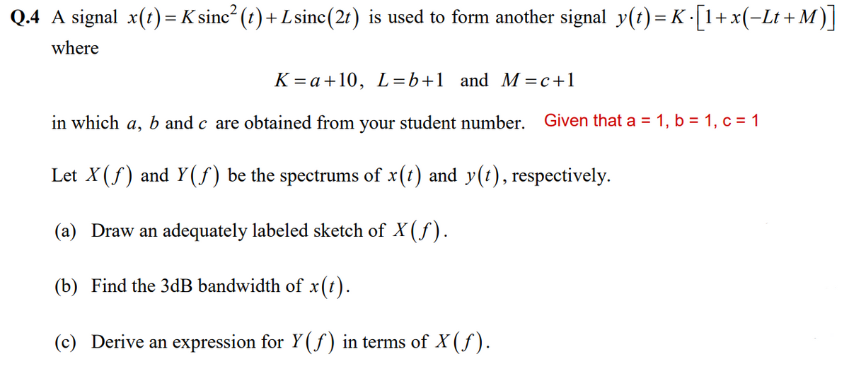 Q.4 A signal x(t) = K sinc² (t) + L sinc(2t) is used to form another signal_y(t)= K ·[1+x(−Lt +M)]
where
K=a+10, L=b+1 and M = c +1
in which a, b and c are obtained from your student number. Given that a = 1, b = 1, c = 1
Let X(ƒ) and Y(ƒ) be the spectrums of x(t) and y(t), respectively.
(a) Draw an adequately labeled sketch of X(ƒ).
(b) Find the 3dB bandwidth of x(t).
(c) Derive an expression for Y(ƒ) in terms of X (ƒ).