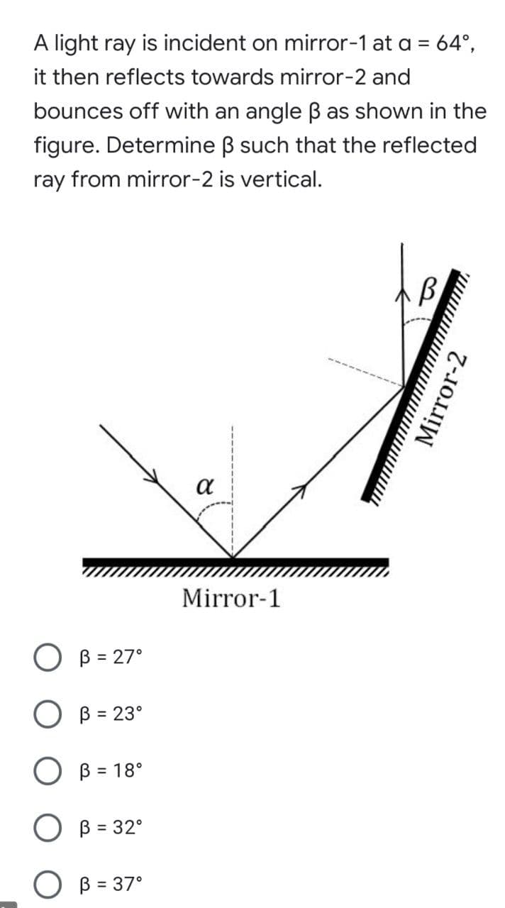 A light ray is incident on mirror-1 at a = 64°,
it then reflects towards mirror-2 and
bounces off with an angle ß as shown in the
figure. Determine B such that the reflected
ray from mirror-2 is vertical.
a
Mirror-1
O B = 27°
O B = 23°
O B = 18°
O B = 32°
%3D
O B = 37°
Mirror-2
