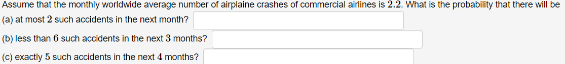 Assume that the monthly worldwide average number of airplaine crashes of commercial airlines is 2.2. What is the probability that there will be
(a) at most 2 such accidents in the next month?
(b) less than 6 such accidents in the next 3 months?
(c) exactly 5 such accidents in the next 4 months?
