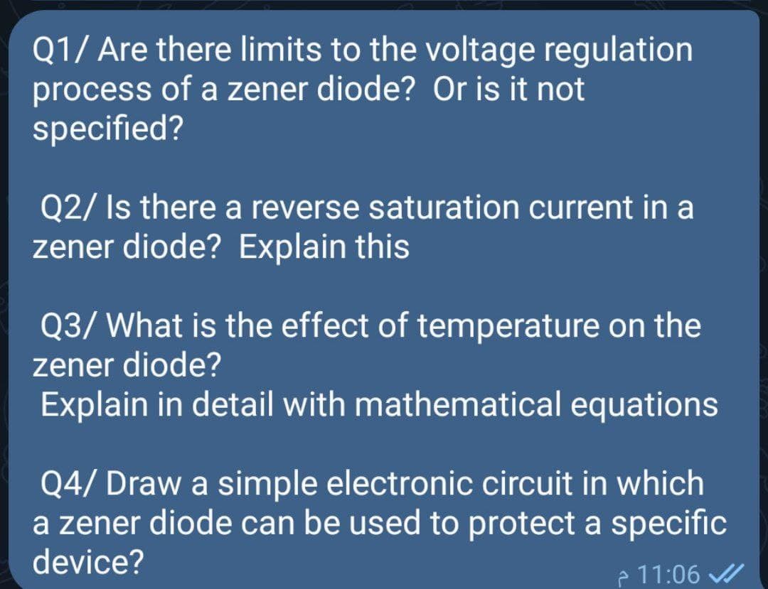 Q1/ Are there limits to the voltage regulation
process of a zener diode? Or is it not
specified?
Q2/ Is there a reverse saturation current in a
zener diode? Explain this
Q3/ What is the effect of temperature on the
zener diode?
Explain in detail with mathematical equations
Q4/ Draw a simple electronic circuit in which
a zener diode can be used to protect a specific
device?
P 11:06
