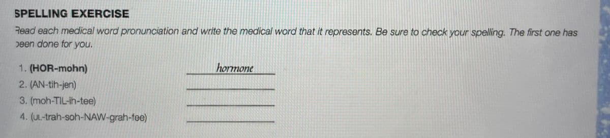 SPELLING EXERCISE
Read each medical word pronunciation and write the medical word that it represents. Be sure to check your spelling. The first one has
peen done for you.
1. (HOR-mohn)
hormone
2. (AN-tih-jen)
3. (moh-TIL-ih-tee)
4. (UL-trah-soh-NAW-grah-fee)
