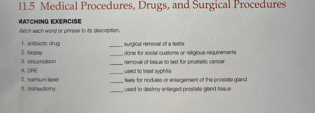 11.5 Medical Procedures, Drugs, and Surgical Procedures
MATCHING EXERCISE
Match each word or phrase to its description.
1. antibiotic drug
surgical removal of a testis
2. biopsy
done for social customs or religious requirements
3. circumcision
removal of tissue to test for prostatic cancer
4. DRE
used to treat syphilis
5. holmium laser
feels for nodules or enlargement of the prostate gland
6. orchiectomy
used to destroy enlarged prostate gland tissue
