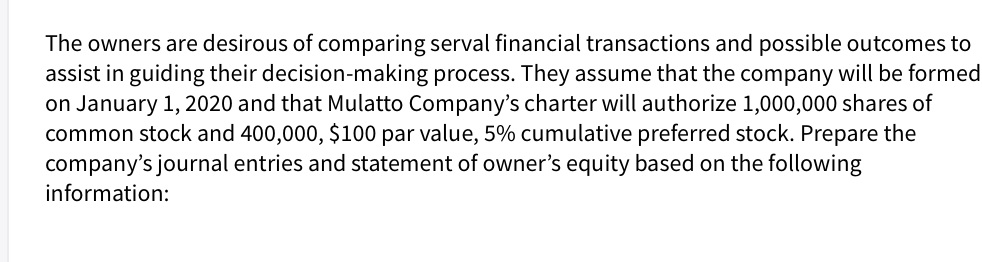 The owners are desirous of comparing serval financial transactions and possible outcomes to
assist in guiding their decision-making process. They assume that the company will be formed
on January 1, 2020 and that Mulatto Company's charter will authorize 1,000,000 shares of
common stock and 400,000, $100 par value, 5% cumulative preferred stock. Prepare the
company's journal entries and statement of owner's equity based on the following
information:
