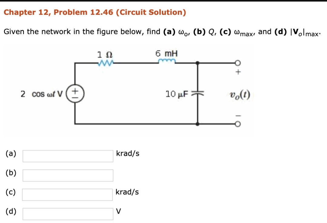 Chapter 12, Problem 12.46 (Circuit Solution)
Given the network in the figure below, find (a) wo, (b) Q, (c) wmax, and (d) |Volmax:
6 mH
1Ω
ww
2 cos wt V (+
10 μΕ
volt)
(a)
krad/s
(b)
(c)
krad/s
(d)
