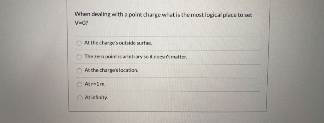 When dealing with a point charge what is the most logical place to set
V=0?
At the charge's outside surfae.
O The zero point is arbitrary so it doesn't matter.
O At the charge's location.
At r-1 m.
At infinity.
