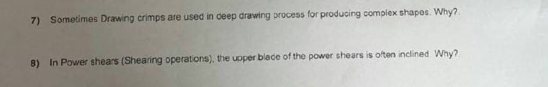 7) Sometimes Drawing crimps are used in deep drawing process for producing complex shapes. Why?
8) In Power shears (Shearing operations), the upper blade of the power shears is often inclined. Why?