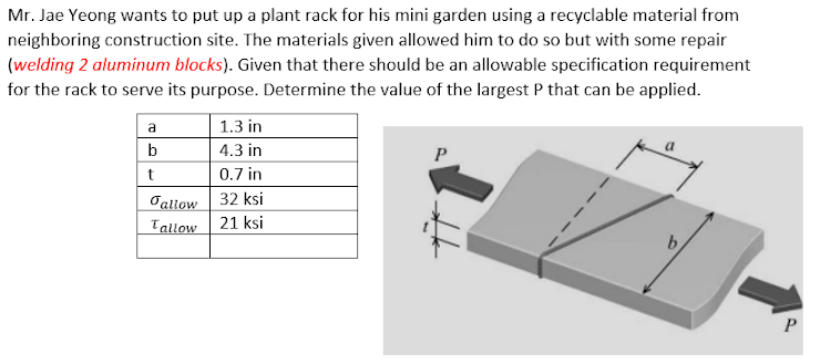 Mr. Jae Yeong wants to put up a plant rack for his mini garden using a recyclable material from
neighboring construction site. The materials given allowed him to do so but with some repair
(welding 2 aluminum blocks). Given that there should be an allowable specification requirement
for the rack to serve its purpose. Determine the value of the largest P that can be applied.
a
1.3 in
b
4.3 in
P
0.7 in
Tallow | 32 ksi
21 ksi
Tallow
b.
