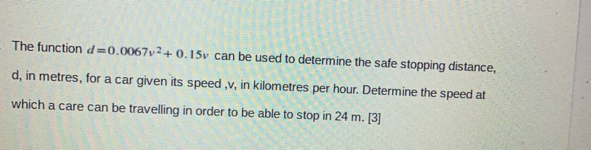 The functiond=0.0067v2+0.15v can be used to determine the safe stopping distance,
d, in metres, for a car given its speed ,v, in kilometres per hour. Determine the speed at
which a care can be travelling in order to be able to stop in 24 m. [3]
