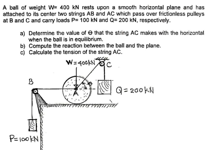 A ball of weight W= 400 kN rests upon a smooth horizontal plane and has
attached to its center two strings AB and AC which pass over frictionless pulleys
at B and C and carry loads P= 100 kN and Q= 200 kN, respectively.
a) Determine the value of e that the string AC makes with the horizontal
when the ball is in equilibrium.
b) Compute the reaction between the ball and the plane.
c) Calculate the tension of the string AC.
Wz 400KN
B
Q= 200 kN
P=100KN
