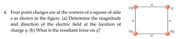 4. Four point charges are at the corners of a square of side
a as shown in the figure. (a) Determine the magnitude
and direction of the electric field at the location of
charge q. (b) What is the resultant force on q?
