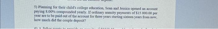 5) Planning for their child's college education, Sean and Jessica opened an account
paying 8.00% compounded yearly. If ordinary annuity payments of $15 000.00 per
year are to be paid out of the account for three years starting sixteen years from now,
how much did the couple deposit?
61 A fathar wants to d.
