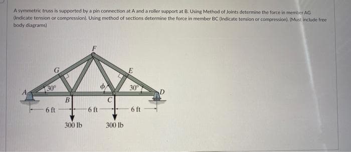 A symmetric truss is supported by a pin connection at A and a roller support at B. Using Method of Joints determine the force in member AG
(Indicate tension or compression). Using method of sections determine the force in member BC (Indicate tension or compression). (Must include free
body diagrams)
30°
6 ft
B
300 lb
6 ft
300 lb
30°
6 ft