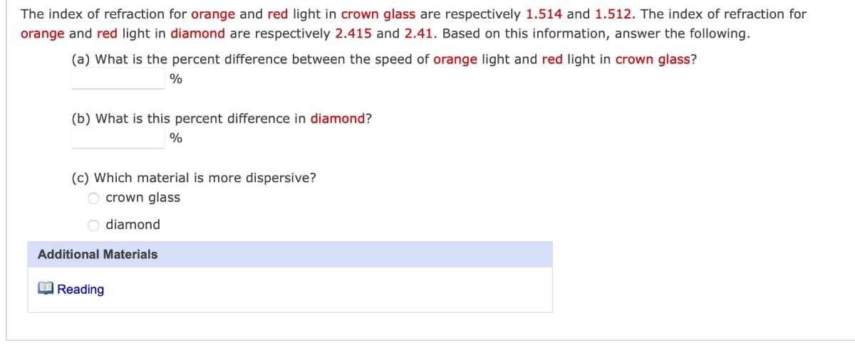 The index of refraction for orange and red light in crown glass are respectively 1.514 and 1.512. The index of refraction for
orange and red light in diamond are respectively 2.415 and 2.41. Based on this information, answer the following.
(a) What is the percent difference between the speed of orange light and red light in crown glass?
%
(b) What is this percent difference in diamond?
%
(c) Which material is more dispersive?
O crown glass
O diamond
Additional Materials
O Reading
