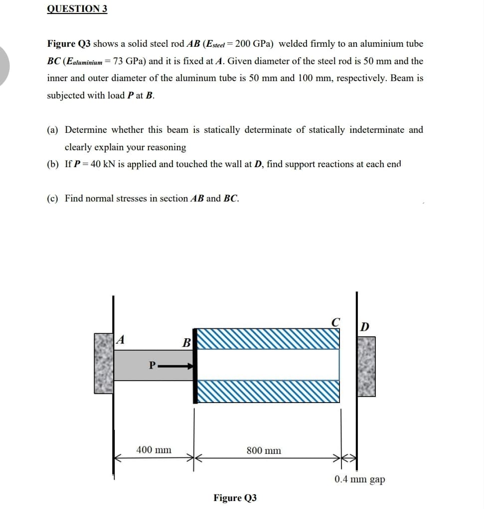 QUESTION 3
Figure Q3 shows a solid steel rod AB (Esteel = 200 GPa) welded firmly to an aluminium tube
BC (Ealuminium = 73 GPa) and it is fixed at A. Given diameter of the steel rod is 50 mm and the
inner and outer diameter of the aluminum tube is 50 mm and 100 mm, respectively. Beam is
subjected with load P at B.
(a) Determine whether this beam is statically determinate of statically indeterminate and
clearly explain your reasoning
(b) If P = 40 kN is applied and touched the wall at D, find support reactions at each end
(c) Find normal stresses in section AB and BC.
|A
B
400 mm
800 mm
0.4 mm gap
Figure Q3
